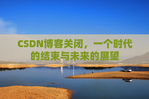 CSDN博客关闭，一个时代的结束与未来的展望